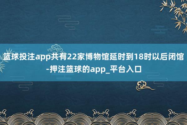 篮球投注app共有22家博物馆延时到18时以后闭馆-押注篮球的app_平台入口