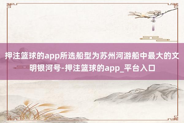 押注篮球的app所选船型为苏州河游船中最大的文明银河号-押注篮球的app_平台入口