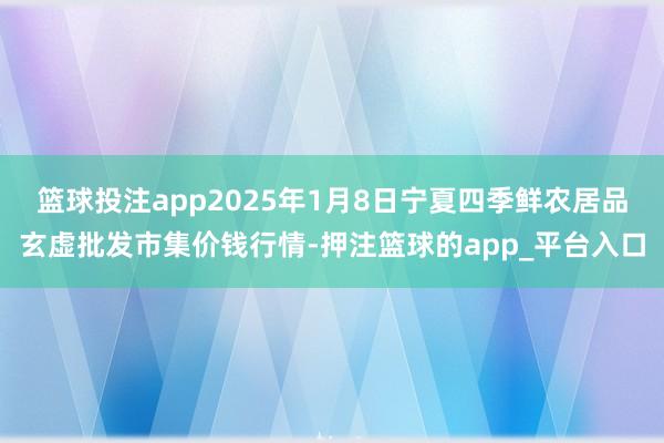 篮球投注app2025年1月8日宁夏四季鲜农居品玄虚批发市集价钱行情-押注篮球的app_平台入口
