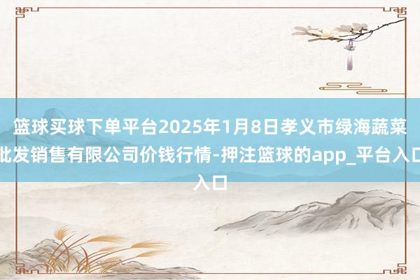 篮球买球下单平台2025年1月8日孝义市绿海蔬菜批发销售有限公司价钱行情-押注篮球的app_平台入口