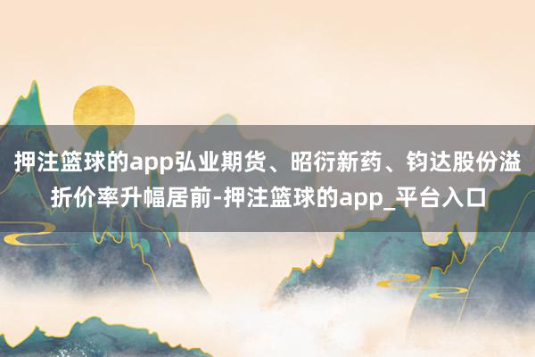 押注篮球的app弘业期货、昭衍新药、钧达股份溢折价率升幅居前-押注篮球的app_平台入口