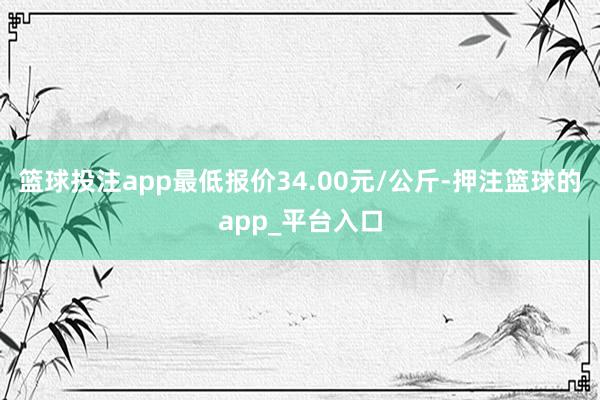 篮球投注app最低报价34.00元/公斤-押注篮球的app_平台入口