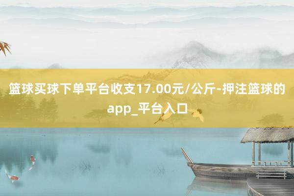 篮球买球下单平台收支17.00元/公斤-押注篮球的app_平台入口