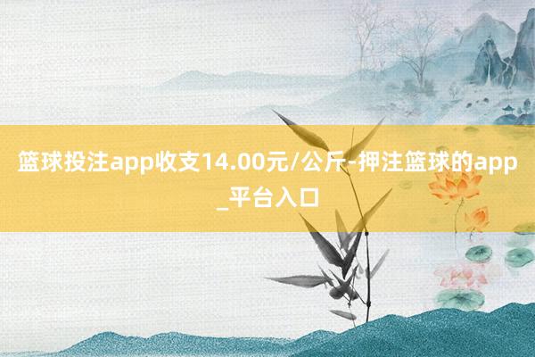 篮球投注app收支14.00元/公斤-押注篮球的app_平台入口
