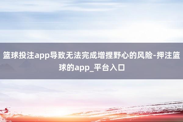 篮球投注app导致无法完成增捏野心的风险-押注篮球的app_平台入口