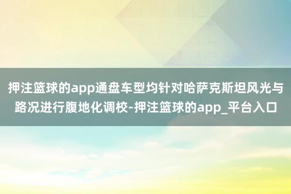 押注篮球的app通盘车型均针对哈萨克斯坦风光与路况进行腹地化调校-押注篮球的app_平台入口