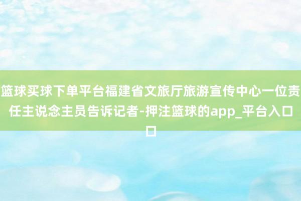 篮球买球下单平台福建省文旅厅旅游宣传中心一位责任主说念主员告诉记者-押注篮球的app_平台入口