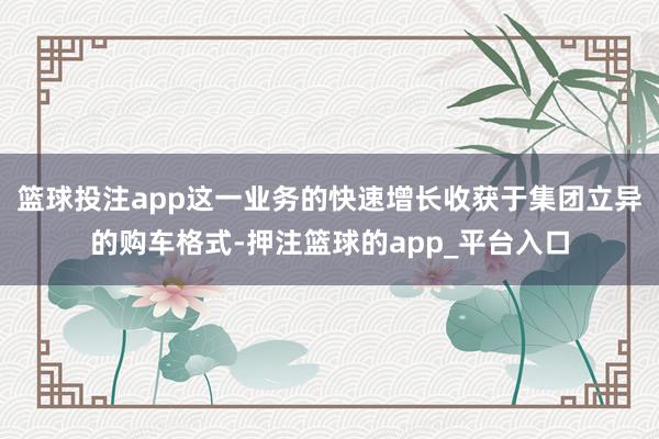 篮球投注app这一业务的快速增长收获于集团立异的购车格式-押注篮球的app_平台入口