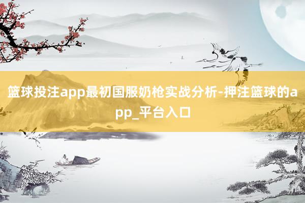 篮球投注app最初国服奶枪实战分析-押注篮球的app_平台入口