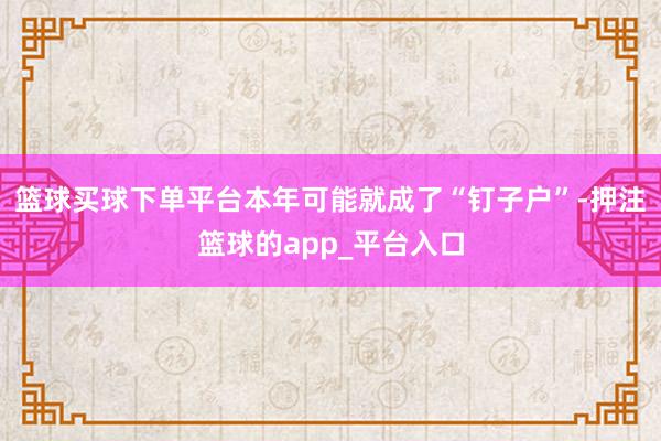 篮球买球下单平台本年可能就成了“钉子户”-押注篮球的app_平台入口