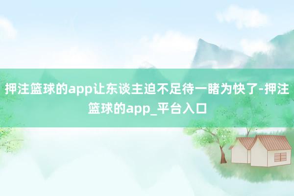 押注篮球的app让东谈主迫不足待一睹为快了-押注篮球的app_平台入口