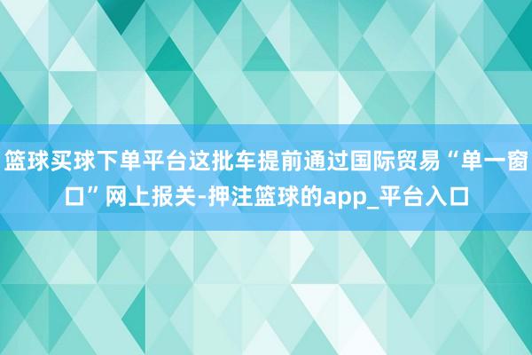 篮球买球下单平台这批车提前通过国际贸易“单一窗口”网上报关-押注篮球的app_平台入口