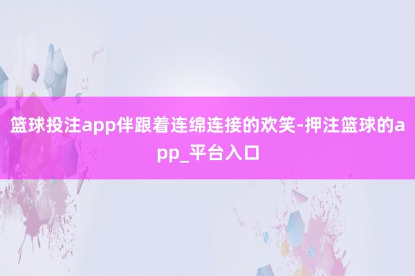 篮球投注app伴跟着连绵连接的欢笑-押注篮球的app_平台入口