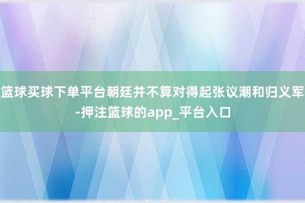 篮球买球下单平台朝廷并不算对得起张议潮和归义军-押注篮球的app_平台入口