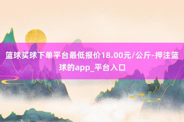 篮球买球下单平台最低报价18.00元/公斤-押注篮球的app_平台入口
