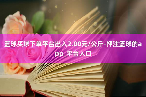 篮球买球下单平台出入2.00元/公斤-押注篮球的app_平台入口