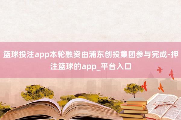 篮球投注app本轮融资由浦东创投集团参与完成-押注篮球的app_平台入口