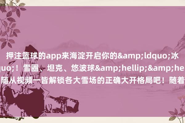 押注篮球的app来海淀开启你的&ldquo;冰雪奇缘&rdquo;！雪圈、坦克、悠波球&hellip;&hellip;还有神秘南极小嘉宾！随从视频一皆解锁各大雪场的正确大开格局吧！随着视频感受冰天雪地的&ldquo;火热&rdquo;魔力吧！    -押注篮球的app_平台入口