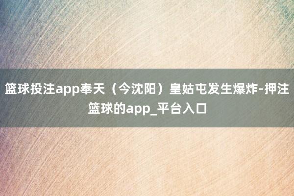 篮球投注app奉天（今沈阳）皇姑屯发生爆炸-押注篮球的app_平台入口