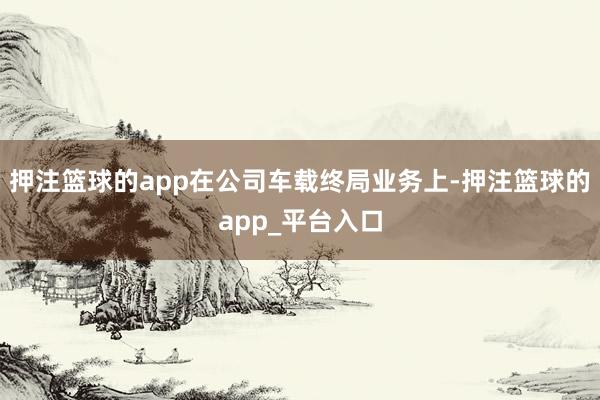 押注篮球的app在公司车载终局业务上-押注篮球的app_平台入口