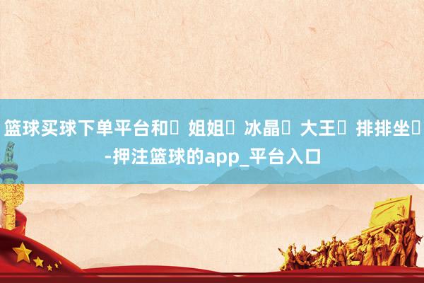 篮球买球下单平台和‬姐姐‬冰晶‬大王‬排排坐‬-押注篮球的app_平台入口