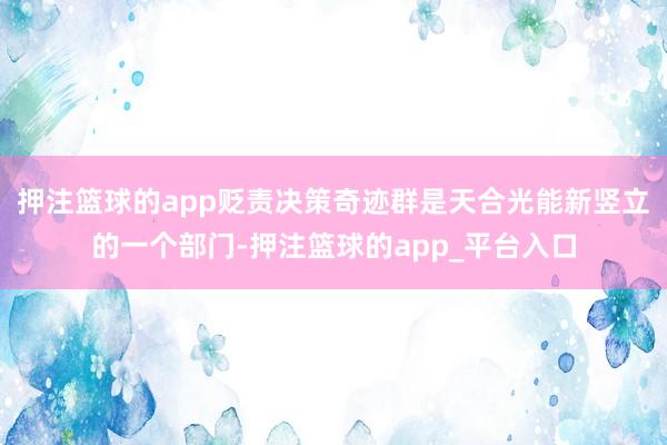 押注篮球的app贬责决策奇迹群是天合光能新竖立的一个部门-押注篮球的app_平台入口