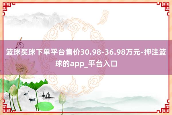 篮球买球下单平台售价30.98-36.98万元-押注篮球的app_平台入口