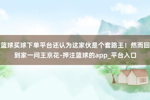 篮球买球下单平台还认为这家伙是个套路王！然而回到家一问王京花-押注篮球的app_平台入口