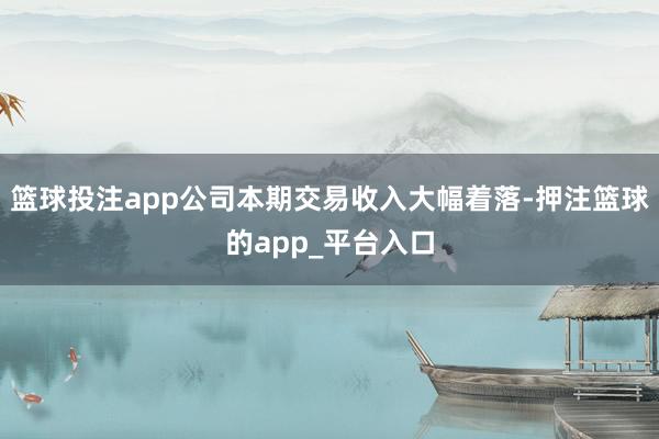 篮球投注app公司本期交易收入大幅着落-押注篮球的app_平台入口