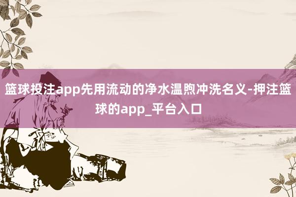 篮球投注app先用流动的净水温煦冲洗名义-押注篮球的app_平台入口