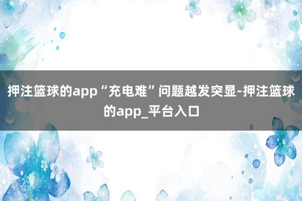 押注篮球的app“充电难”问题越发突显-押注篮球的app_平台入口