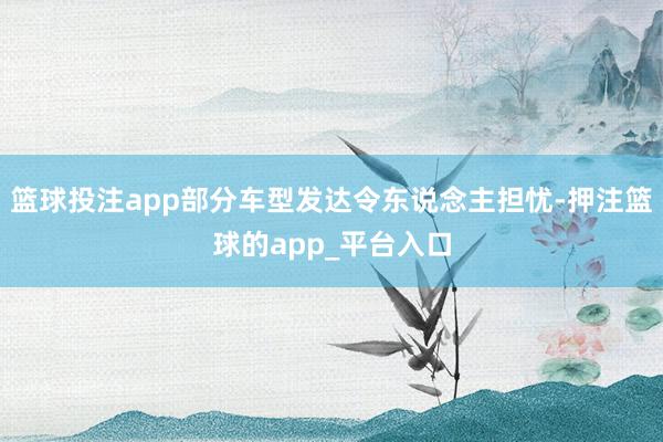 篮球投注app部分车型发达令东说念主担忧-押注篮球的app_平台入口