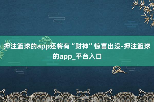 押注篮球的app还将有“财神”惊喜出没-押注篮球的app_平台入口