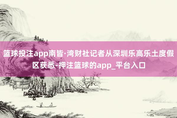 篮球投注app南皆·湾财社记者从深圳乐高乐土度假区获悉-押注篮球的app_平台入口