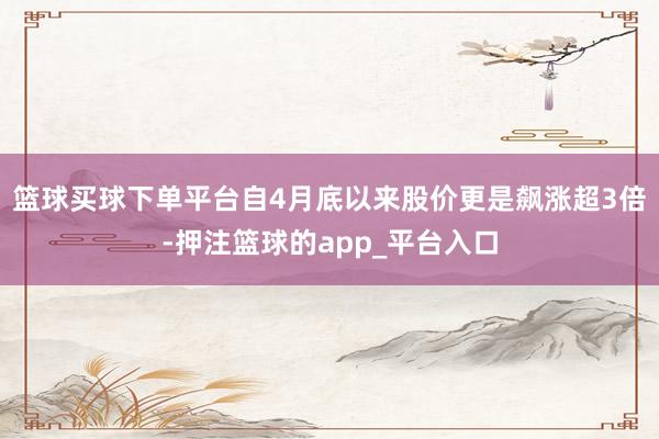 篮球买球下单平台自4月底以来股价更是飙涨超3倍-押注篮球的app_平台入口
