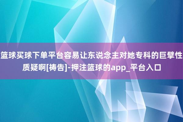 篮球买球下单平台容易让东说念主对她专科的巨擘性质疑啊[祷告]-押注篮球的app_平台入口
