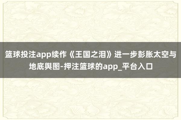 篮球投注app续作《王国之泪》进一步彭胀太空与地底舆图-押注篮球的app_平台入口