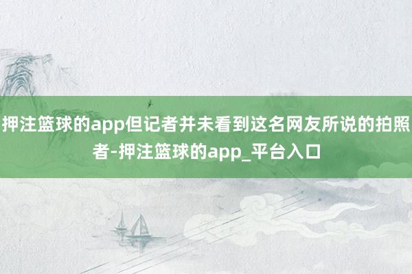 押注篮球的app但记者并未看到这名网友所说的拍照者-押注篮球的app_平台入口