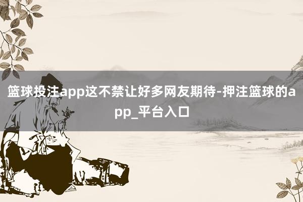 篮球投注app这不禁让好多网友期待-押注篮球的app_平台入口