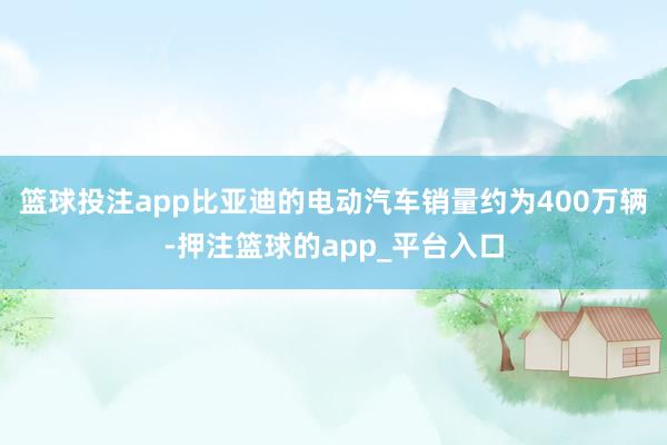 篮球投注app比亚迪的电动汽车销量约为400万辆-押注篮球的app_平台入口