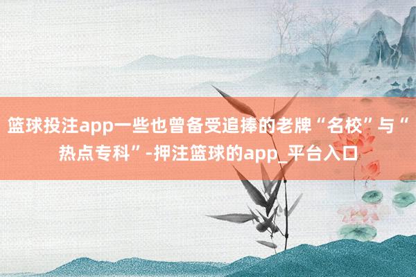 篮球投注app一些也曾备受追捧的老牌“名校”与“热点专科”-押注篮球的app_平台入口