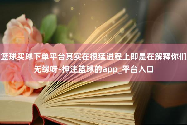 篮球买球下单平台其实在很猛进程上即是在解释你们无缘呀-押注篮球的app_平台入口