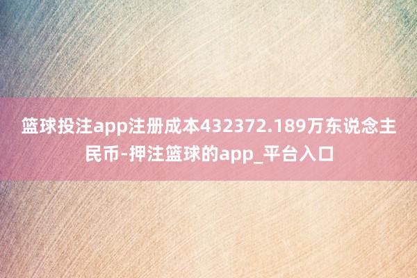 篮球投注app注册成本432372.189万东说念主民币-押注篮球的app_平台入口