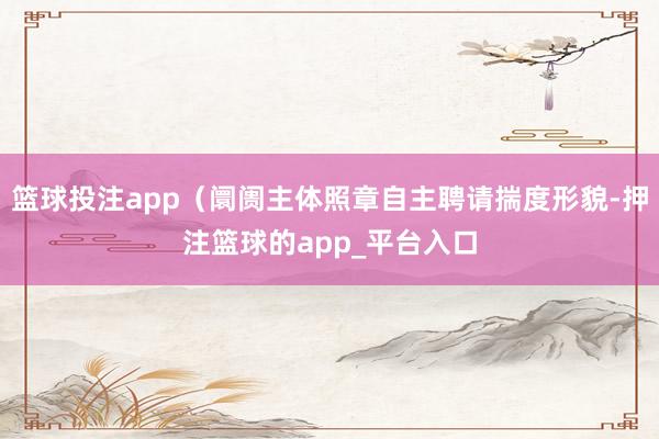 篮球投注app（阛阓主体照章自主聘请揣度形貌-押注篮球的app_平台入口