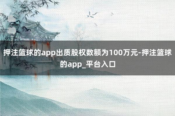 押注篮球的app出质股权数额为100万元-押注篮球的app_平台入口
