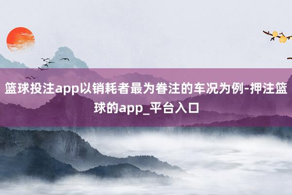 篮球投注app以销耗者最为眷注的车况为例-押注篮球的app_平台入口