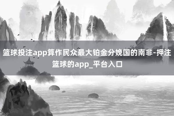 篮球投注app算作民众最大铂金分娩国的南非-押注篮球的app_平台入口