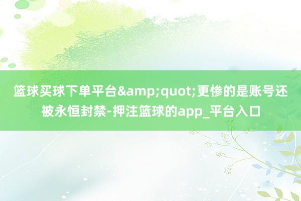 篮球买球下单平台&quot;更惨的是账号还被永恒封禁-押注篮球的app_平台入口