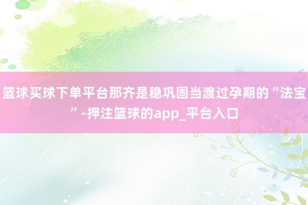 篮球买球下单平台那齐是稳巩固当渡过孕期的“法宝”-押注篮球的app_平台入口
