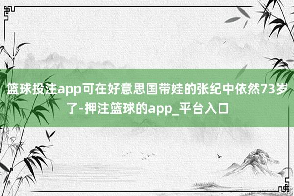 篮球投注app可在好意思国带娃的张纪中依然73岁了-押注篮球的app_平台入口